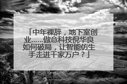 中年裸辞，地下室创业……傲意科技倪华良如何破局，让智能仿生手走进千家万户？