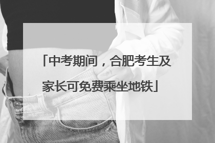 中考期间，合肥考生及家长可免费乘坐地铁