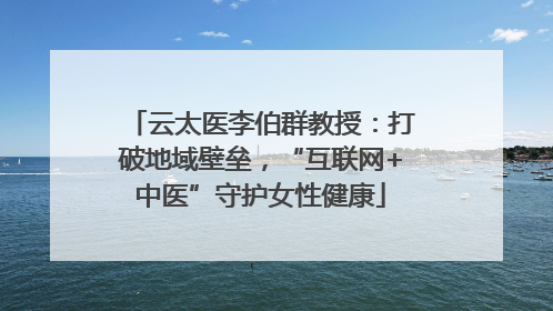 云太医李伯群教授：打破地域壁垒，“互联网+中医”守护女性健康