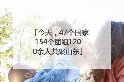 今天，47个国家154个团组1200余人共聚山东