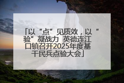 以“点”见质效，以“验”凝战力  英德连江口镇召开2025年度基干民兵点验大会