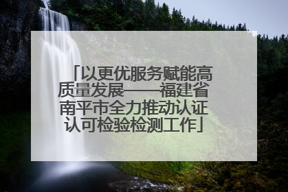 以更优服务赋能高质量发展——福建省南平市全力推动认证认可检验检测工作