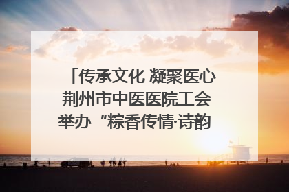 传承文化 凝聚医心 荆州市中医医院工会举办“粽香传情·诗韵端午”系列活动