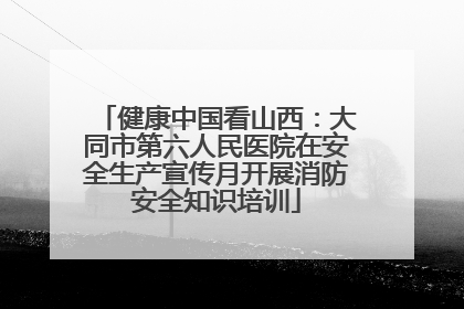 健康中国看山西：大同市第六人民医院在安全生产宣传月开展消防安全知识培训