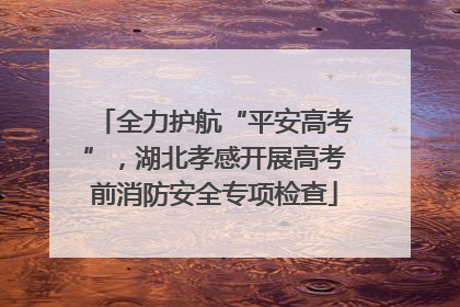全力护航“平安高考”，湖北孝感开展高考前消防安全专项检查