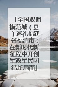 全国双拥模范城（县）巡礼福建省福清市：在新时代新征程中开创军政军民团结新局面