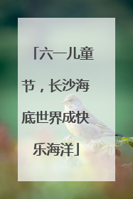 六一儿童节，长沙海底世界成快乐海洋
