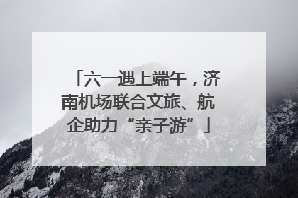六一遇上端午，济南机场联合文旅、航企助力“亲子游”