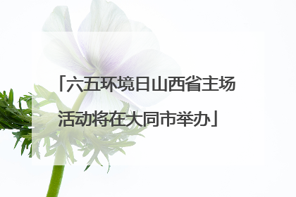 六五环境日山西省主场活动将在大同市举办