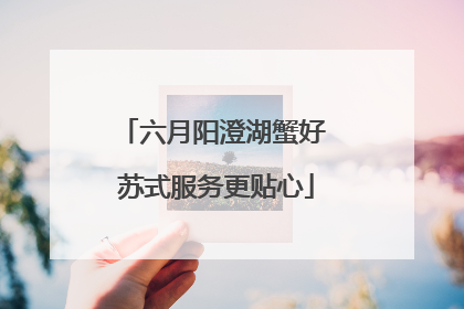 六月阳澄湖蟹好 苏式服务更贴心