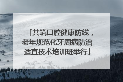 共筑口腔健康防线，老年规范化牙周病防治适宜技术培训班举行