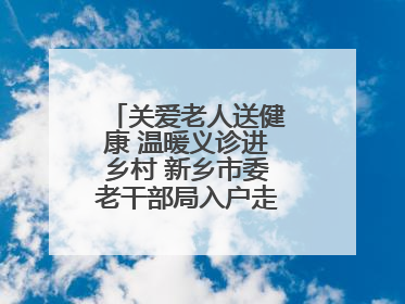 关爱老人送健康 温暖义诊进乡村 新乡市委老干部局入户走访和义诊活动
