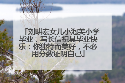 刘畊宏女儿小泡芙小学毕业，写长信祝其毕业快乐：你独特而美好，不必用分数证明自己