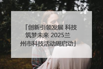 创新引领发展 科技筑梦未来 2025兰州市科技活动周启动