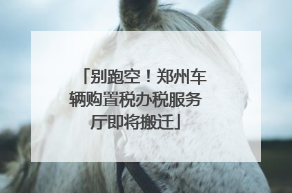别跑空！郑州车辆购置税办税服务厅即将搬迁