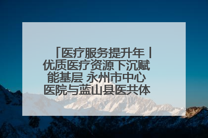 医疗服务提升年丨优质医疗资源下沉赋能基层 永州市中心医院与蓝山县医共体总院共筑健康屏障