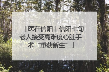 医在信阳｜信阳七旬老人接受高难度心脏手术“重获新生”