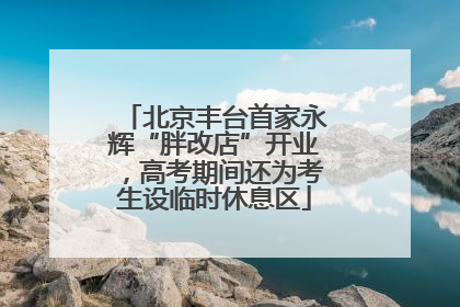 北京丰台首家永辉“胖改店”开业，高考期间还为考生设临时休息区