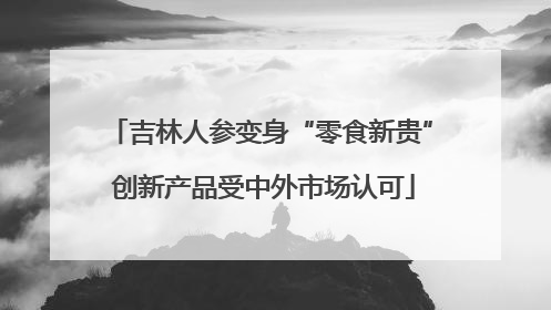吉林人参变身“零食新贵” 创新产品受中外市场认可