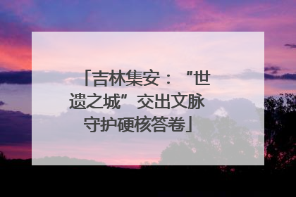 吉林集安：“世遗之城”交出文脉守护硬核答卷