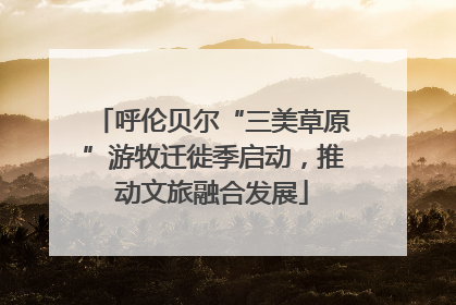 呼伦贝尔“三美草原”游牧迁徙季启动，推动文旅融合发展
