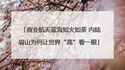 商业航天蓝海如火如荼 内陆眉山为何让世界“高”看一眼