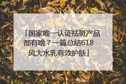 国家唯一认证祛斑产品都有啥？一篇总结618风大水乳有效护肤