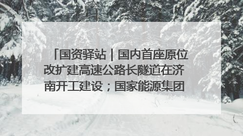 国资驿站｜国内首座原位改扩建高速公路长隧道在济南开工建设；国家能源集团一技术达国际领先水平
