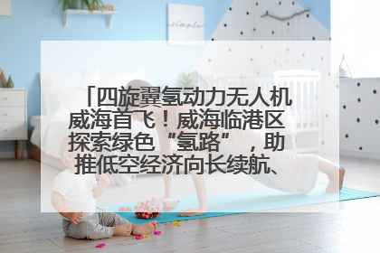 四旋翼氢动力无人机威海首飞！威海临港区探索绿色“氢路”，助推低空经济向长续航、大载重“进化”