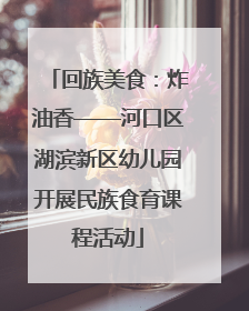 回族美食：炸油香——河口区湖滨新区幼儿园开展民族食育课程活动