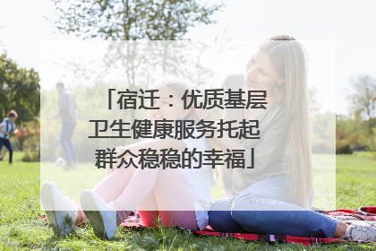 宿迁：优质基层卫生健康服务托起群众稳稳的幸福