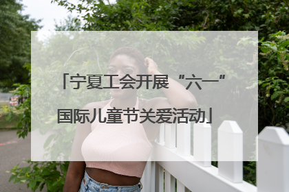 宁夏工会开展“六一”国际儿童节关爱活动