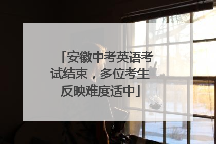 安徽中考英语考试结束，多位考生反映难度适中