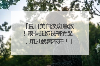 夏日美白淡斑急救！露卡菲娅祛斑套装，用过就离不开！