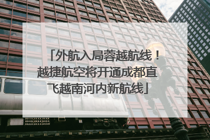 外航入局蓉越航线！越捷航空将开通成都直飞越南河内新航线