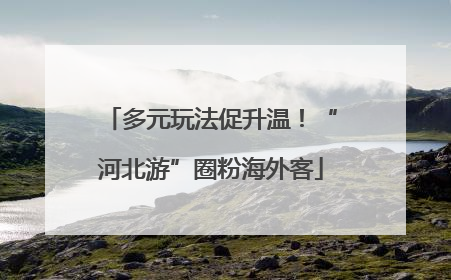 多元玩法促升温！“河北游”圈粉海外客