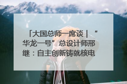 大国总师一席谈｜“华龙一号”总设计师邢继：自主创新铸就核电“国家名片”