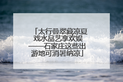 太行叠翠藏凉夏 戏水品艺享欢娱——石家庄这些出游地可消暑纳凉