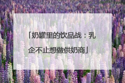 奶罐里的饮品战：乳企不止想做供奶商