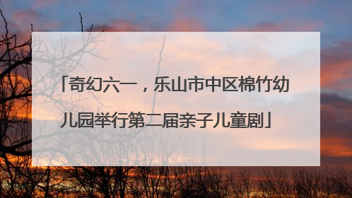 奇幻六一，乐山市中区棉竹幼儿园举行第二届亲子儿童剧