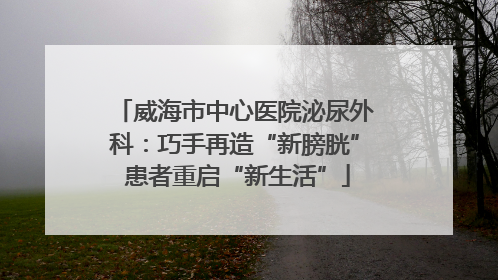 威海市中心医院泌尿外科：巧手再造“新膀胱” 患者重启“新生活”