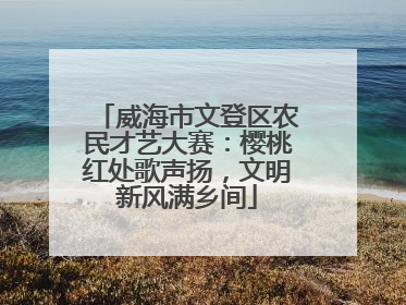 威海市文登区农民才艺大赛：樱桃红处歌声扬，文明新风满乡间