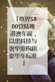 尊界S800登陆粤港澳车展，以黑科技与奢华重构超豪华车标准