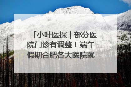 小叶医探｜部分医院门诊有调整！端午假期合肥各大医院就诊指南来了