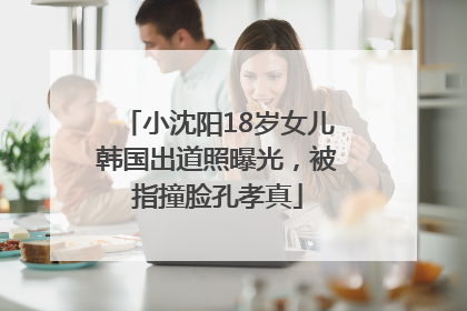 小沈阳18岁女儿韩国出道照曝光，被指撞脸孔孝真