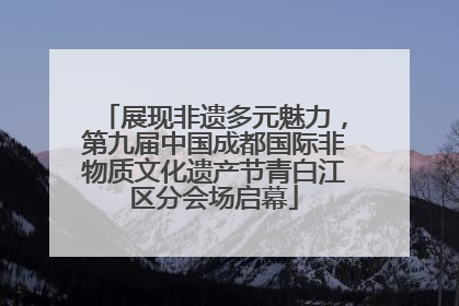 展现非遗多元魅力，第九届中国成都国际非物质文化遗产节青白江区分会场启幕