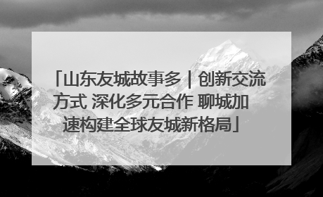 山东友城故事多｜创新交流方式 深化多元合作 聊城加速构建全球友城新格局