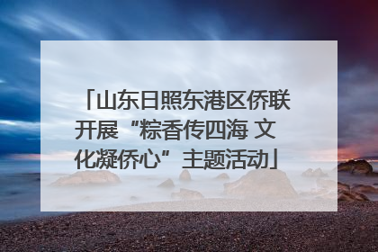 山东日照东港区侨联开展“粽香传四海 文化凝侨心”主题活动