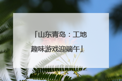 山东青岛：工地趣味游戏迎端午
