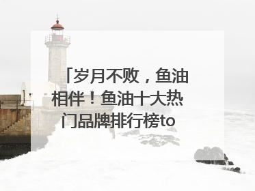 岁月不败，鱼油相伴！鱼油十大热门品牌排行榜top10曝光